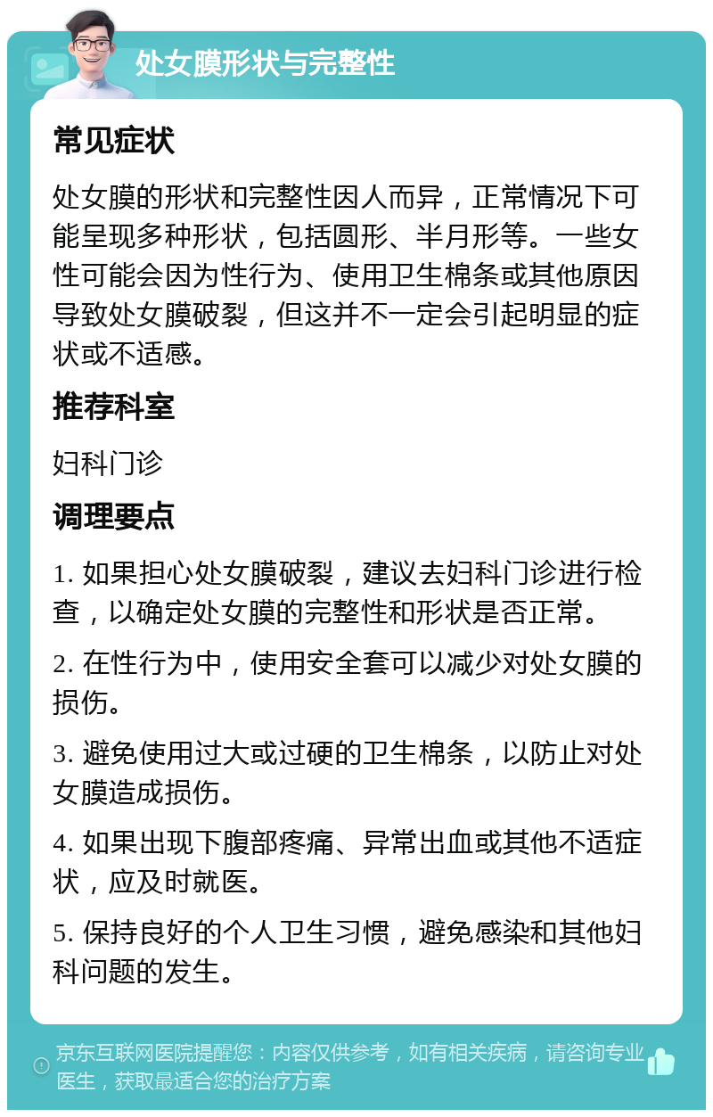 处女膜形状与完整性 常见症状 处女膜的形状和完整性因人而异，正常情况下可能呈现多种形状，包括圆形、半月形等。一些女性可能会因为性行为、使用卫生棉条或其他原因导致处女膜破裂，但这并不一定会引起明显的症状或不适感。 推荐科室 妇科门诊 调理要点 1. 如果担心处女膜破裂，建议去妇科门诊进行检查，以确定处女膜的完整性和形状是否正常。 2. 在性行为中，使用安全套可以减少对处女膜的损伤。 3. 避免使用过大或过硬的卫生棉条，以防止对处女膜造成损伤。 4. 如果出现下腹部疼痛、异常出血或其他不适症状，应及时就医。 5. 保持良好的个人卫生习惯，避免感染和其他妇科问题的发生。