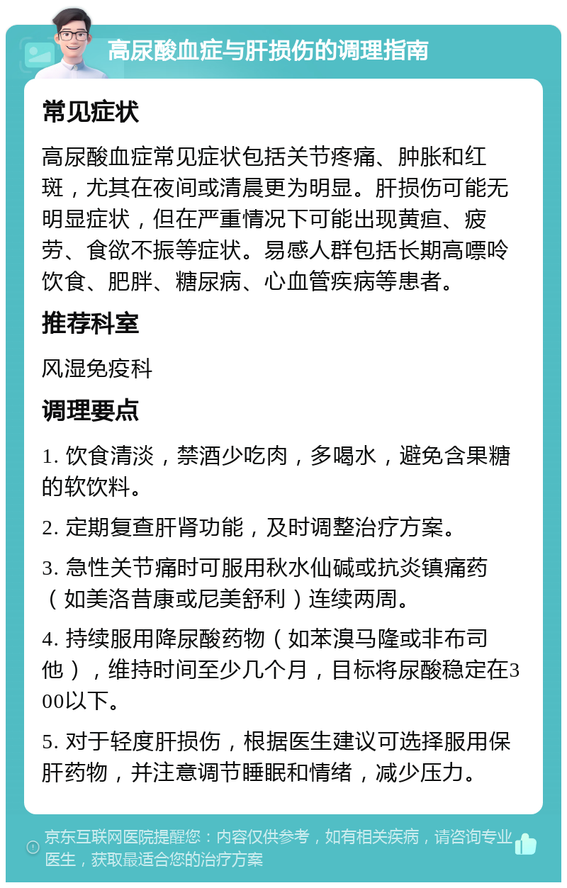 高尿酸血症与肝损伤的调理指南 常见症状 高尿酸血症常见症状包括关节疼痛、肿胀和红斑，尤其在夜间或清晨更为明显。肝损伤可能无明显症状，但在严重情况下可能出现黄疸、疲劳、食欲不振等症状。易感人群包括长期高嘌呤饮食、肥胖、糖尿病、心血管疾病等患者。 推荐科室 风湿免疫科 调理要点 1. 饮食清淡，禁酒少吃肉，多喝水，避免含果糖的软饮料。 2. 定期复查肝肾功能，及时调整治疗方案。 3. 急性关节痛时可服用秋水仙碱或抗炎镇痛药（如美洛昔康或尼美舒利）连续两周。 4. 持续服用降尿酸药物（如苯溴马隆或非布司他），维持时间至少几个月，目标将尿酸稳定在300以下。 5. 对于轻度肝损伤，根据医生建议可选择服用保肝药物，并注意调节睡眠和情绪，减少压力。