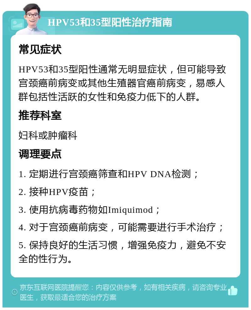 HPV53和35型阳性治疗指南 常见症状 HPV53和35型阳性通常无明显症状，但可能导致宫颈癌前病变或其他生殖器官癌前病变，易感人群包括性活跃的女性和免疫力低下的人群。 推荐科室 妇科或肿瘤科 调理要点 1. 定期进行宫颈癌筛查和HPV DNA检测； 2. 接种HPV疫苗； 3. 使用抗病毒药物如Imiquimod； 4. 对于宫颈癌前病变，可能需要进行手术治疗； 5. 保持良好的生活习惯，增强免疫力，避免不安全的性行为。