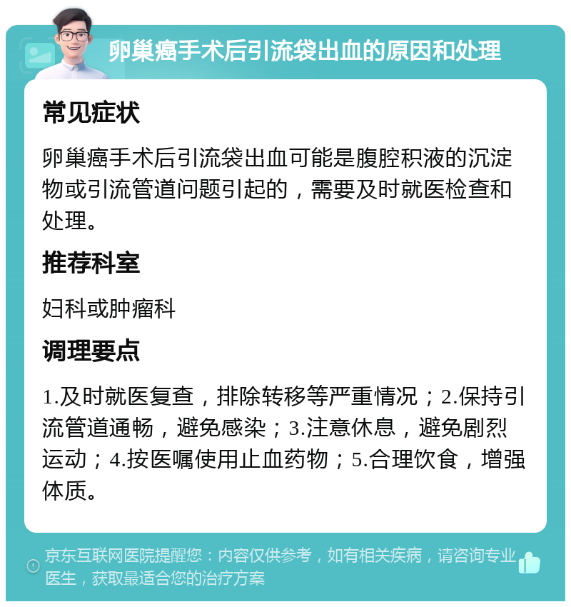 卵巢癌手术后引流袋出血的原因和处理 常见症状 卵巢癌手术后引流袋出血可能是腹腔积液的沉淀物或引流管道问题引起的，需要及时就医检查和处理。 推荐科室 妇科或肿瘤科 调理要点 1.及时就医复查，排除转移等严重情况；2.保持引流管道通畅，避免感染；3.注意休息，避免剧烈运动；4.按医嘱使用止血药物；5.合理饮食，增强体质。