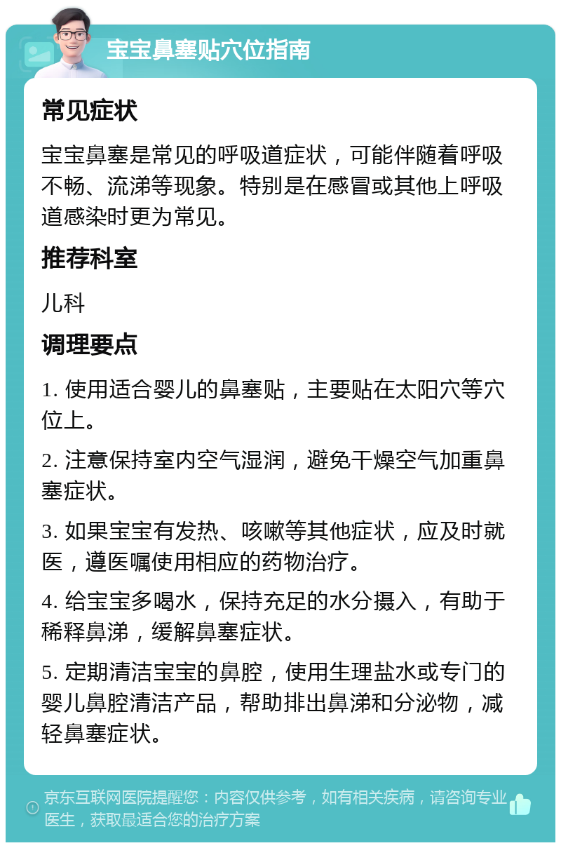 宝宝鼻塞贴穴位指南 常见症状 宝宝鼻塞是常见的呼吸道症状，可能伴随着呼吸不畅、流涕等现象。特别是在感冒或其他上呼吸道感染时更为常见。 推荐科室 儿科 调理要点 1. 使用适合婴儿的鼻塞贴，主要贴在太阳穴等穴位上。 2. 注意保持室内空气湿润，避免干燥空气加重鼻塞症状。 3. 如果宝宝有发热、咳嗽等其他症状，应及时就医，遵医嘱使用相应的药物治疗。 4. 给宝宝多喝水，保持充足的水分摄入，有助于稀释鼻涕，缓解鼻塞症状。 5. 定期清洁宝宝的鼻腔，使用生理盐水或专门的婴儿鼻腔清洁产品，帮助排出鼻涕和分泌物，减轻鼻塞症状。