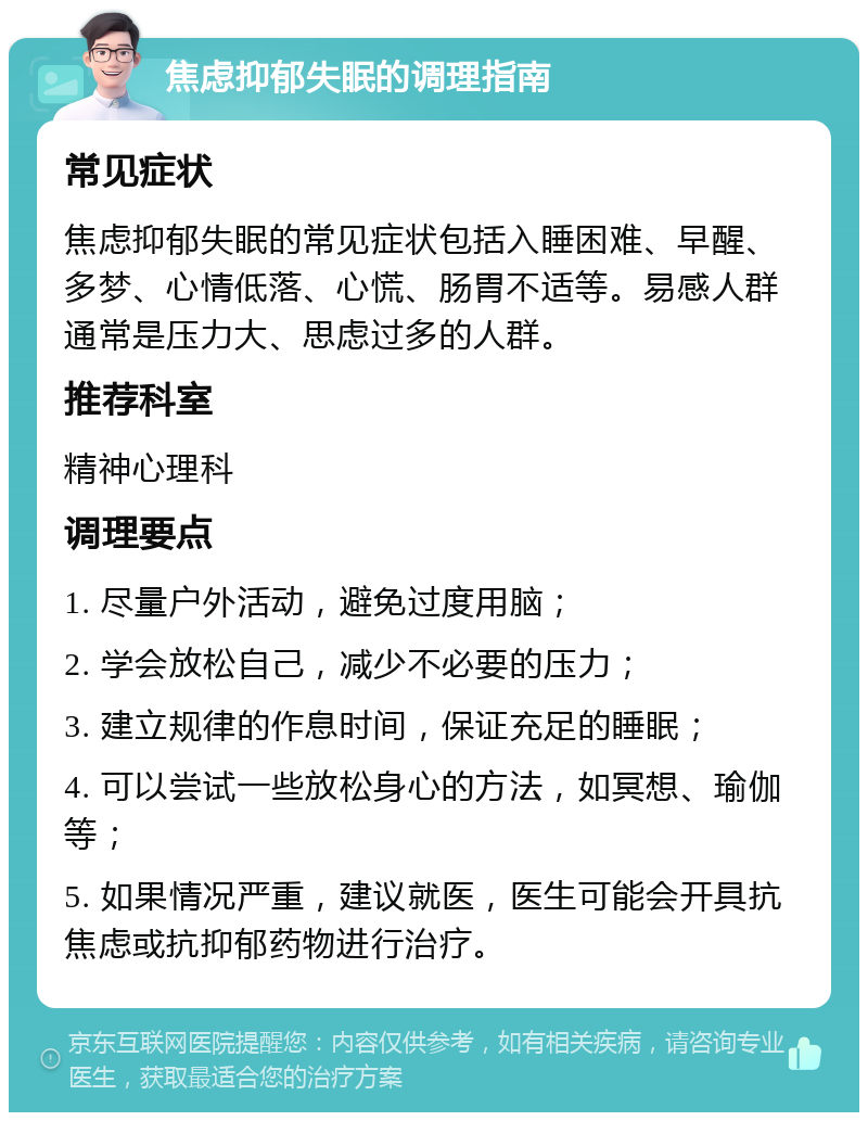 焦虑抑郁失眠的调理指南 常见症状 焦虑抑郁失眠的常见症状包括入睡困难、早醒、多梦、心情低落、心慌、肠胃不适等。易感人群通常是压力大、思虑过多的人群。 推荐科室 精神心理科 调理要点 1. 尽量户外活动，避免过度用脑； 2. 学会放松自己，减少不必要的压力； 3. 建立规律的作息时间，保证充足的睡眠； 4. 可以尝试一些放松身心的方法，如冥想、瑜伽等； 5. 如果情况严重，建议就医，医生可能会开具抗焦虑或抗抑郁药物进行治疗。