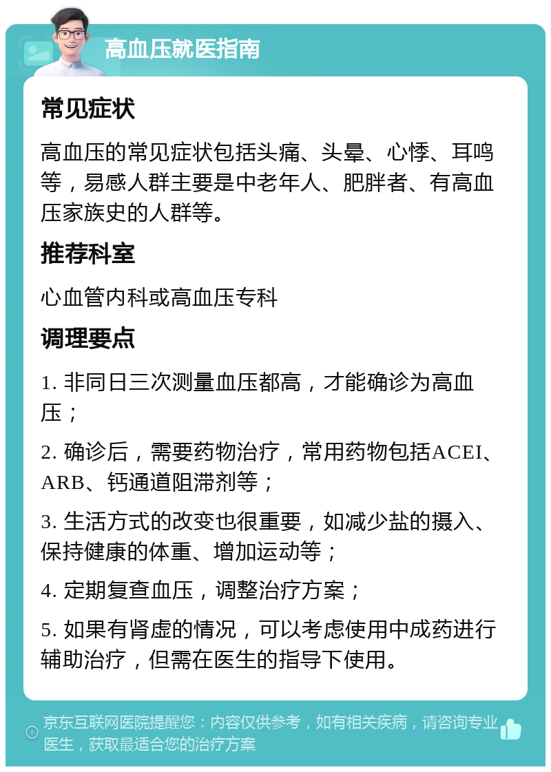 高血压就医指南 常见症状 高血压的常见症状包括头痛、头晕、心悸、耳鸣等，易感人群主要是中老年人、肥胖者、有高血压家族史的人群等。 推荐科室 心血管内科或高血压专科 调理要点 1. 非同日三次测量血压都高，才能确诊为高血压； 2. 确诊后，需要药物治疗，常用药物包括ACEI、ARB、钙通道阻滞剂等； 3. 生活方式的改变也很重要，如减少盐的摄入、保持健康的体重、增加运动等； 4. 定期复查血压，调整治疗方案； 5. 如果有肾虚的情况，可以考虑使用中成药进行辅助治疗，但需在医生的指导下使用。