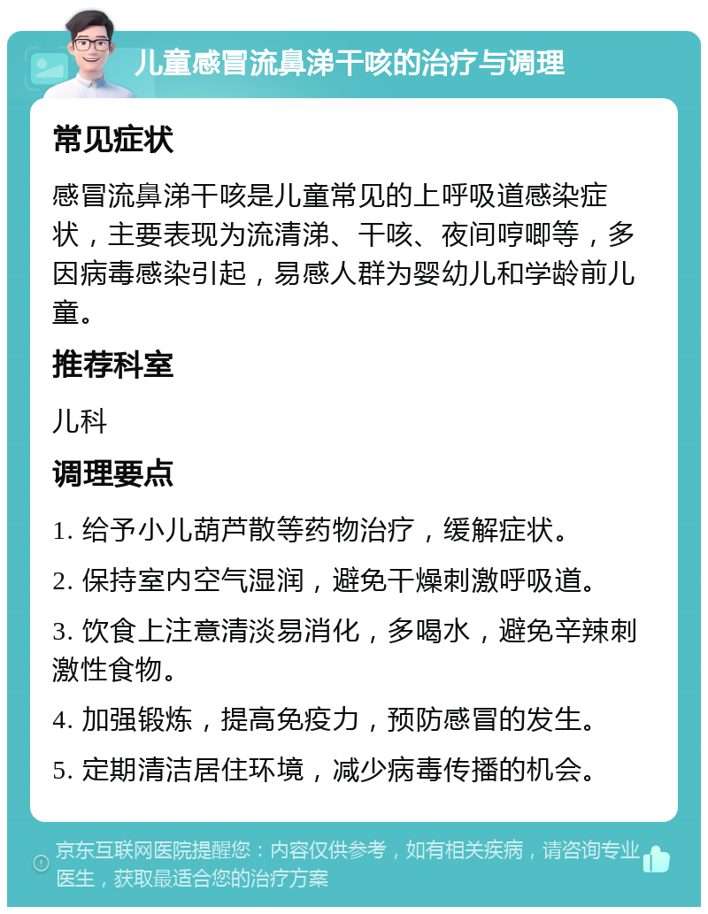 儿童感冒流鼻涕干咳的治疗与调理 常见症状 感冒流鼻涕干咳是儿童常见的上呼吸道感染症状，主要表现为流清涕、干咳、夜间哼唧等，多因病毒感染引起，易感人群为婴幼儿和学龄前儿童。 推荐科室 儿科 调理要点 1. 给予小儿葫芦散等药物治疗，缓解症状。 2. 保持室内空气湿润，避免干燥刺激呼吸道。 3. 饮食上注意清淡易消化，多喝水，避免辛辣刺激性食物。 4. 加强锻炼，提高免疫力，预防感冒的发生。 5. 定期清洁居住环境，减少病毒传播的机会。