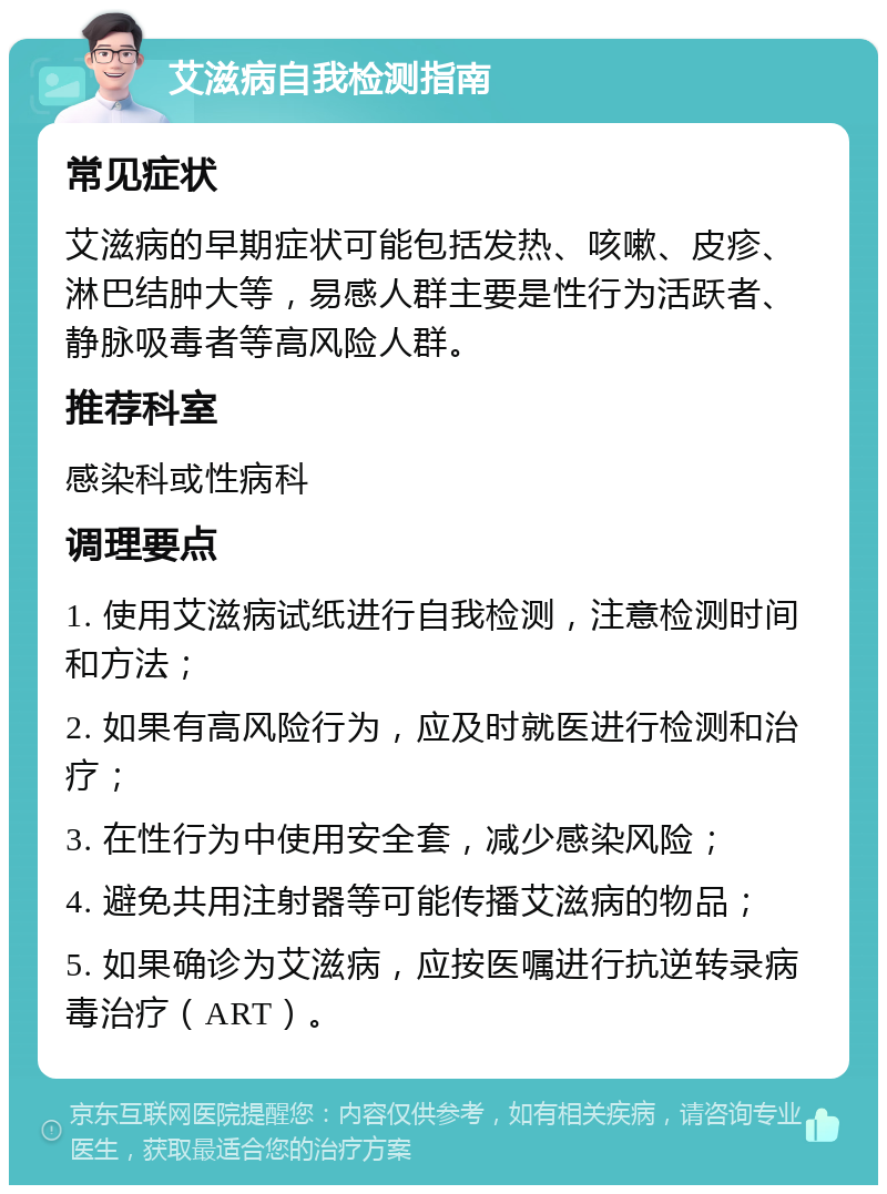 艾滋病自我检测指南 常见症状 艾滋病的早期症状可能包括发热、咳嗽、皮疹、淋巴结肿大等，易感人群主要是性行为活跃者、静脉吸毒者等高风险人群。 推荐科室 感染科或性病科 调理要点 1. 使用艾滋病试纸进行自我检测，注意检测时间和方法； 2. 如果有高风险行为，应及时就医进行检测和治疗； 3. 在性行为中使用安全套，减少感染风险； 4. 避免共用注射器等可能传播艾滋病的物品； 5. 如果确诊为艾滋病，应按医嘱进行抗逆转录病毒治疗（ART）。