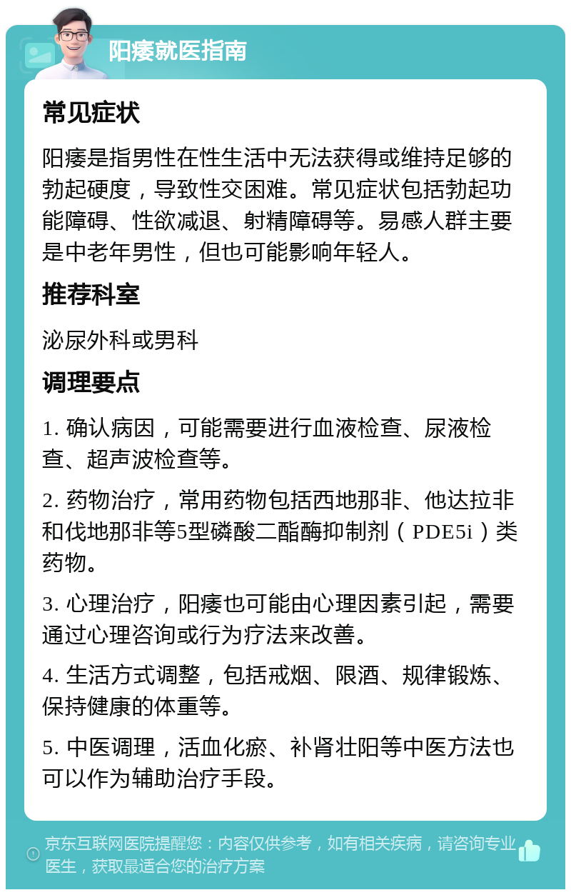 阳痿就医指南 常见症状 阳痿是指男性在性生活中无法获得或维持足够的勃起硬度，导致性交困难。常见症状包括勃起功能障碍、性欲减退、射精障碍等。易感人群主要是中老年男性，但也可能影响年轻人。 推荐科室 泌尿外科或男科 调理要点 1. 确认病因，可能需要进行血液检查、尿液检查、超声波检查等。 2. 药物治疗，常用药物包括西地那非、他达拉非和伐地那非等5型磷酸二酯酶抑制剂（PDE5i）类药物。 3. 心理治疗，阳痿也可能由心理因素引起，需要通过心理咨询或行为疗法来改善。 4. 生活方式调整，包括戒烟、限酒、规律锻炼、保持健康的体重等。 5. 中医调理，活血化瘀、补肾壮阳等中医方法也可以作为辅助治疗手段。