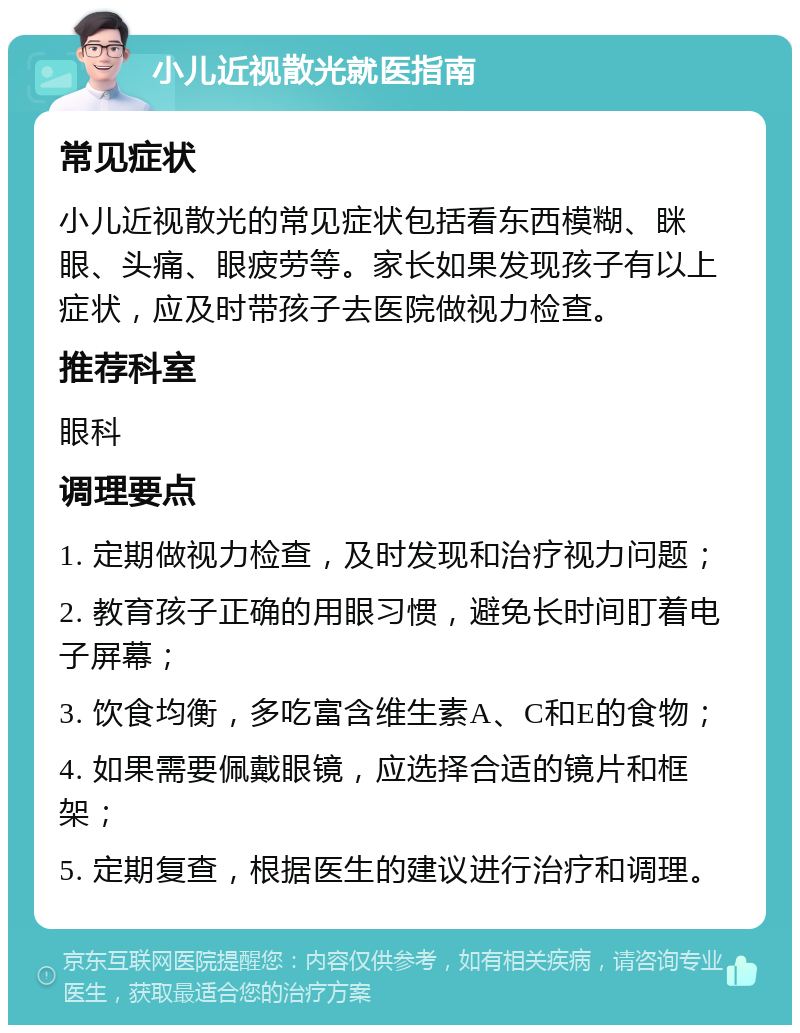 小儿近视散光就医指南 常见症状 小儿近视散光的常见症状包括看东西模糊、眯眼、头痛、眼疲劳等。家长如果发现孩子有以上症状，应及时带孩子去医院做视力检查。 推荐科室 眼科 调理要点 1. 定期做视力检查，及时发现和治疗视力问题； 2. 教育孩子正确的用眼习惯，避免长时间盯着电子屏幕； 3. 饮食均衡，多吃富含维生素A、C和E的食物； 4. 如果需要佩戴眼镜，应选择合适的镜片和框架； 5. 定期复查，根据医生的建议进行治疗和调理。