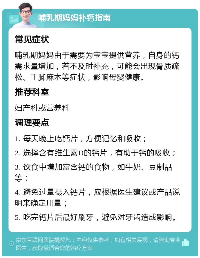 哺乳期妈妈补钙指南 常见症状 哺乳期妈妈由于需要为宝宝提供营养，自身的钙需求量增加，若不及时补充，可能会出现骨质疏松、手脚麻木等症状，影响母婴健康。 推荐科室 妇产科或营养科 调理要点 1. 每天晚上吃钙片，方便记忆和吸收； 2. 选择含有维生素D的钙片，有助于钙的吸收； 3. 饮食中增加富含钙的食物，如牛奶、豆制品等； 4. 避免过量摄入钙片，应根据医生建议或产品说明来确定用量； 5. 吃完钙片后最好刷牙，避免对牙齿造成影响。