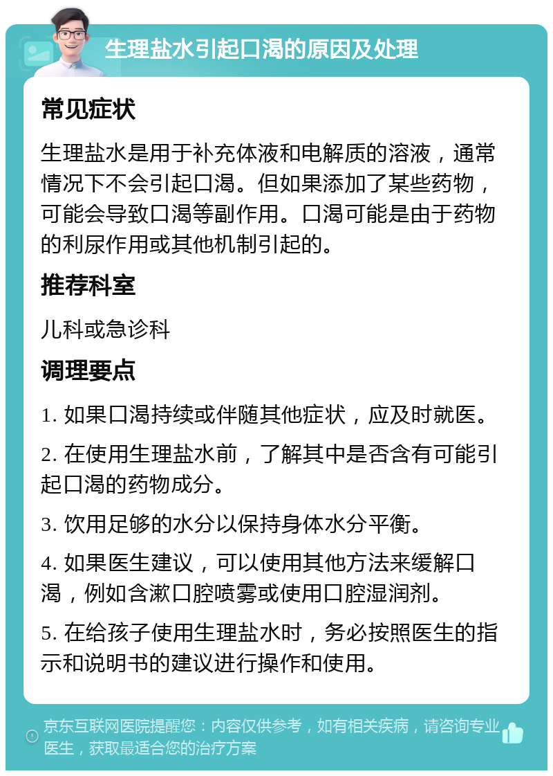 生理盐水引起口渴的原因及处理 常见症状 生理盐水是用于补充体液和电解质的溶液，通常情况下不会引起口渴。但如果添加了某些药物，可能会导致口渴等副作用。口渴可能是由于药物的利尿作用或其他机制引起的。 推荐科室 儿科或急诊科 调理要点 1. 如果口渴持续或伴随其他症状，应及时就医。 2. 在使用生理盐水前，了解其中是否含有可能引起口渴的药物成分。 3. 饮用足够的水分以保持身体水分平衡。 4. 如果医生建议，可以使用其他方法来缓解口渴，例如含漱口腔喷雾或使用口腔湿润剂。 5. 在给孩子使用生理盐水时，务必按照医生的指示和说明书的建议进行操作和使用。