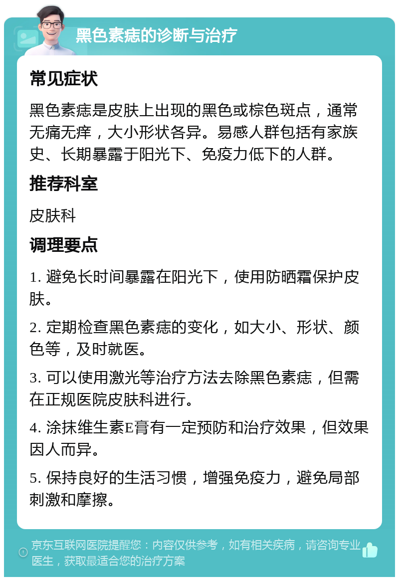 黑色素痣的诊断与治疗 常见症状 黑色素痣是皮肤上出现的黑色或棕色斑点，通常无痛无痒，大小形状各异。易感人群包括有家族史、长期暴露于阳光下、免疫力低下的人群。 推荐科室 皮肤科 调理要点 1. 避免长时间暴露在阳光下，使用防晒霜保护皮肤。 2. 定期检查黑色素痣的变化，如大小、形状、颜色等，及时就医。 3. 可以使用激光等治疗方法去除黑色素痣，但需在正规医院皮肤科进行。 4. 涂抹维生素E膏有一定预防和治疗效果，但效果因人而异。 5. 保持良好的生活习惯，增强免疫力，避免局部刺激和摩擦。