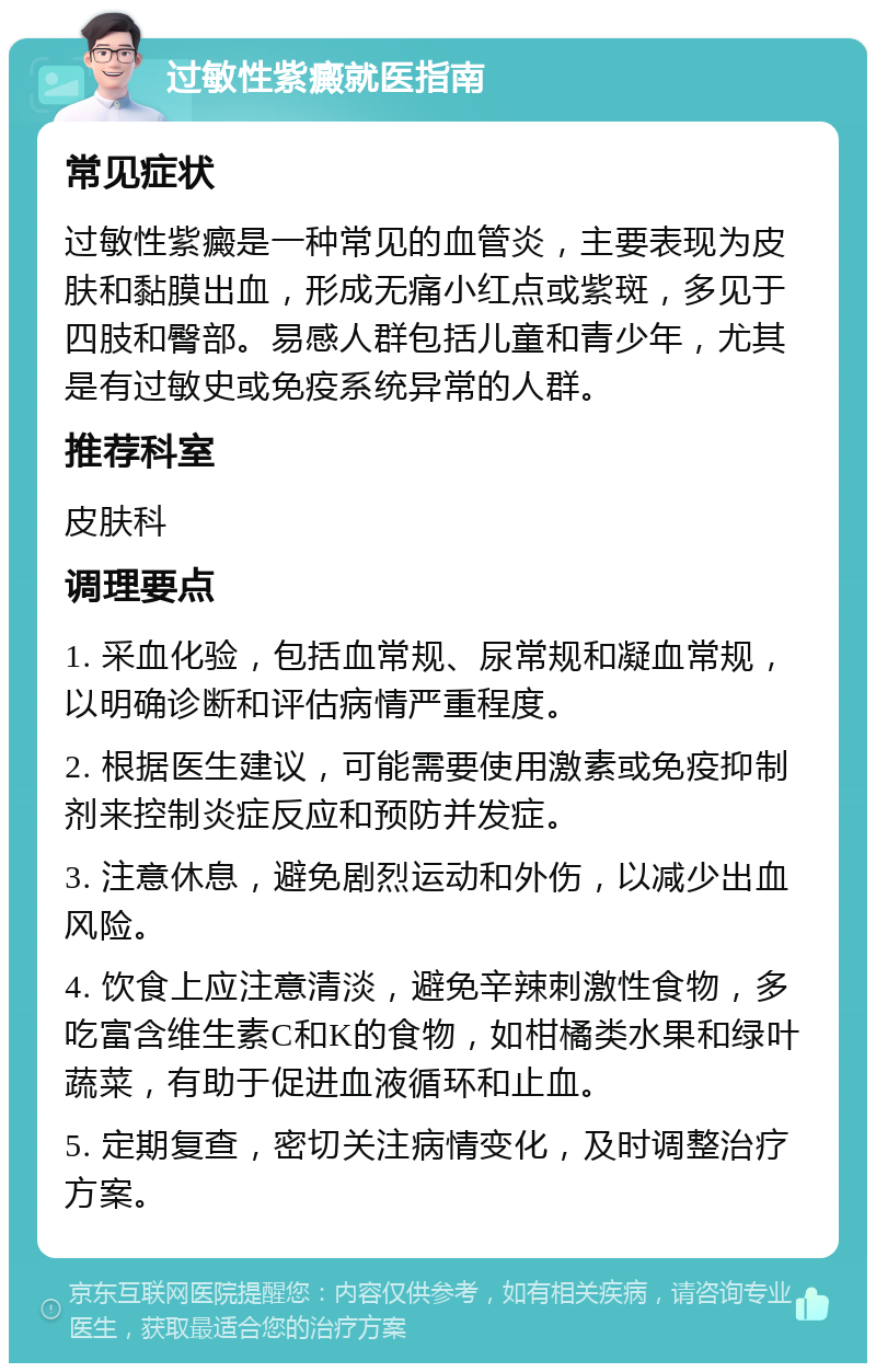 过敏性紫癜就医指南 常见症状 过敏性紫癜是一种常见的血管炎，主要表现为皮肤和黏膜出血，形成无痛小红点或紫斑，多见于四肢和臀部。易感人群包括儿童和青少年，尤其是有过敏史或免疫系统异常的人群。 推荐科室 皮肤科 调理要点 1. 采血化验，包括血常规、尿常规和凝血常规，以明确诊断和评估病情严重程度。 2. 根据医生建议，可能需要使用激素或免疫抑制剂来控制炎症反应和预防并发症。 3. 注意休息，避免剧烈运动和外伤，以减少出血风险。 4. 饮食上应注意清淡，避免辛辣刺激性食物，多吃富含维生素C和K的食物，如柑橘类水果和绿叶蔬菜，有助于促进血液循环和止血。 5. 定期复查，密切关注病情变化，及时调整治疗方案。