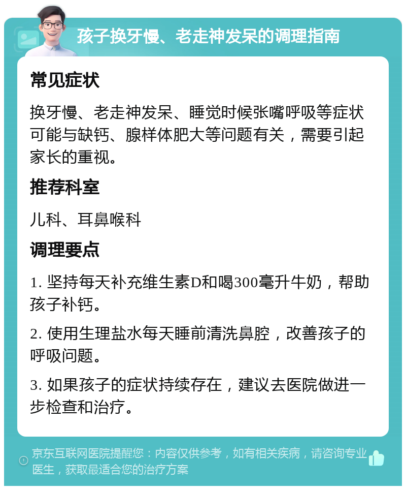 孩子换牙慢、老走神发呆的调理指南 常见症状 换牙慢、老走神发呆、睡觉时候张嘴呼吸等症状可能与缺钙、腺样体肥大等问题有关，需要引起家长的重视。 推荐科室 儿科、耳鼻喉科 调理要点 1. 坚持每天补充维生素D和喝300毫升牛奶，帮助孩子补钙。 2. 使用生理盐水每天睡前清洗鼻腔，改善孩子的呼吸问题。 3. 如果孩子的症状持续存在，建议去医院做进一步检查和治疗。