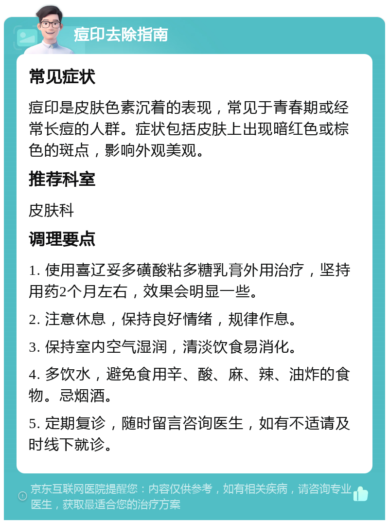 痘印去除指南 常见症状 痘印是皮肤色素沉着的表现，常见于青春期或经常长痘的人群。症状包括皮肤上出现暗红色或棕色的斑点，影响外观美观。 推荐科室 皮肤科 调理要点 1. 使用喜辽妥多磺酸粘多糖乳膏外用治疗，坚持用药2个月左右，效果会明显一些。 2. 注意休息，保持良好情绪，规律作息。 3. 保持室内空气湿润，清淡饮食易消化。 4. 多饮水，避免食用辛、酸、麻、辣、油炸的食物。忌烟酒。 5. 定期复诊，随时留言咨询医生，如有不适请及时线下就诊。