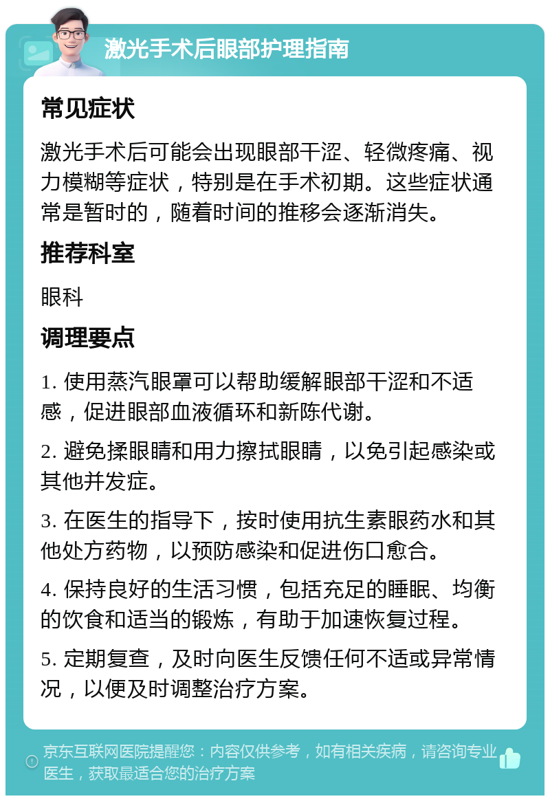 激光手术后眼部护理指南 常见症状 激光手术后可能会出现眼部干涩、轻微疼痛、视力模糊等症状，特别是在手术初期。这些症状通常是暂时的，随着时间的推移会逐渐消失。 推荐科室 眼科 调理要点 1. 使用蒸汽眼罩可以帮助缓解眼部干涩和不适感，促进眼部血液循环和新陈代谢。 2. 避免揉眼睛和用力擦拭眼睛，以免引起感染或其他并发症。 3. 在医生的指导下，按时使用抗生素眼药水和其他处方药物，以预防感染和促进伤口愈合。 4. 保持良好的生活习惯，包括充足的睡眠、均衡的饮食和适当的锻炼，有助于加速恢复过程。 5. 定期复查，及时向医生反馈任何不适或异常情况，以便及时调整治疗方案。