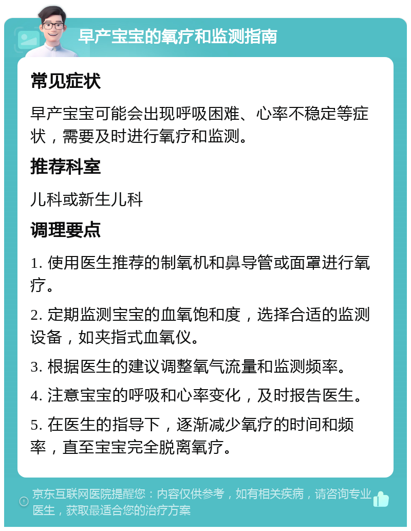 早产宝宝的氧疗和监测指南 常见症状 早产宝宝可能会出现呼吸困难、心率不稳定等症状，需要及时进行氧疗和监测。 推荐科室 儿科或新生儿科 调理要点 1. 使用医生推荐的制氧机和鼻导管或面罩进行氧疗。 2. 定期监测宝宝的血氧饱和度，选择合适的监测设备，如夹指式血氧仪。 3. 根据医生的建议调整氧气流量和监测频率。 4. 注意宝宝的呼吸和心率变化，及时报告医生。 5. 在医生的指导下，逐渐减少氧疗的时间和频率，直至宝宝完全脱离氧疗。