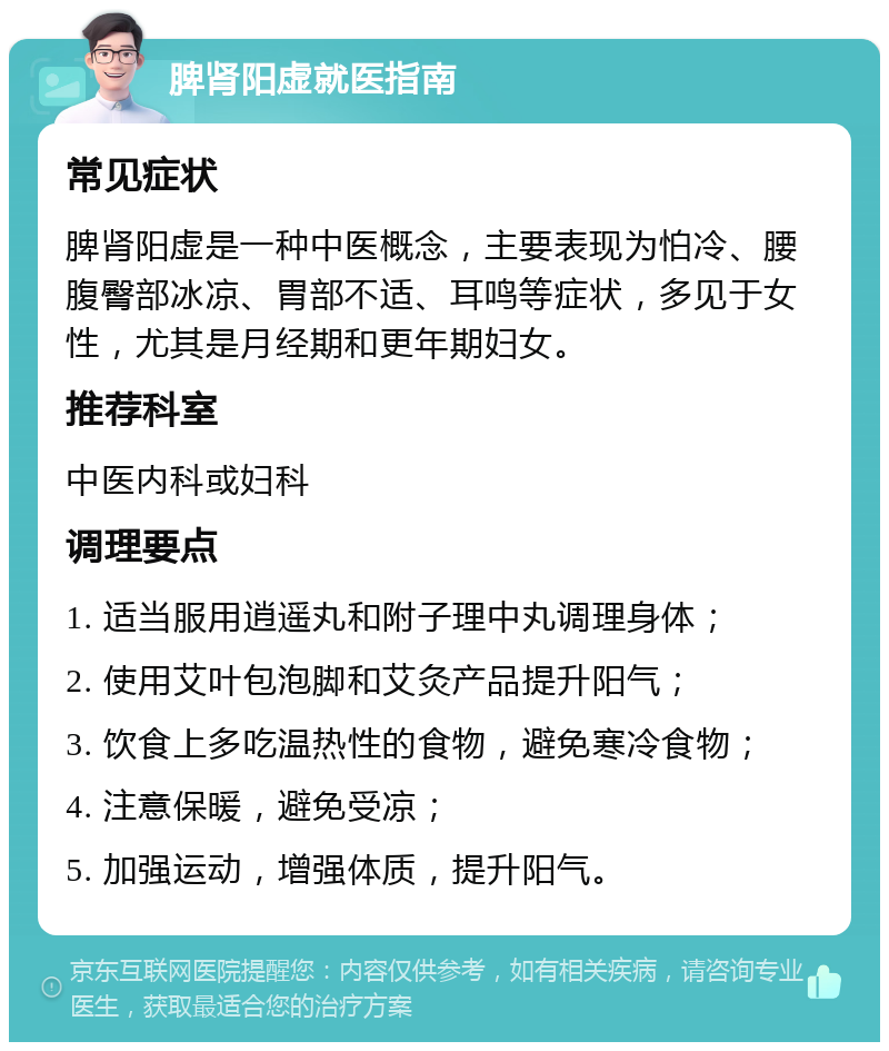 脾肾阳虚就医指南 常见症状 脾肾阳虚是一种中医概念，主要表现为怕冷、腰腹臀部冰凉、胃部不适、耳鸣等症状，多见于女性，尤其是月经期和更年期妇女。 推荐科室 中医内科或妇科 调理要点 1. 适当服用逍遥丸和附子理中丸调理身体； 2. 使用艾叶包泡脚和艾灸产品提升阳气； 3. 饮食上多吃温热性的食物，避免寒冷食物； 4. 注意保暖，避免受凉； 5. 加强运动，增强体质，提升阳气。