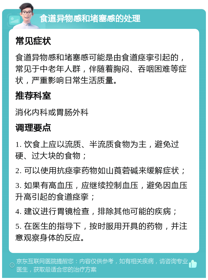 食道异物感和堵塞感的处理 常见症状 食道异物感和堵塞感可能是由食道痉挛引起的，常见于中老年人群，伴随着胸闷、吞咽困难等症状，严重影响日常生活质量。 推荐科室 消化内科或胃肠外科 调理要点 1. 饮食上应以流质、半流质食物为主，避免过硬、过大块的食物； 2. 可以使用抗痉挛药物如山莨菪碱来缓解症状； 3. 如果有高血压，应继续控制血压，避免因血压升高引起的食道痉挛； 4. 建议进行胃镜检查，排除其他可能的疾病； 5. 在医生的指导下，按时服用开具的药物，并注意观察身体的反应。