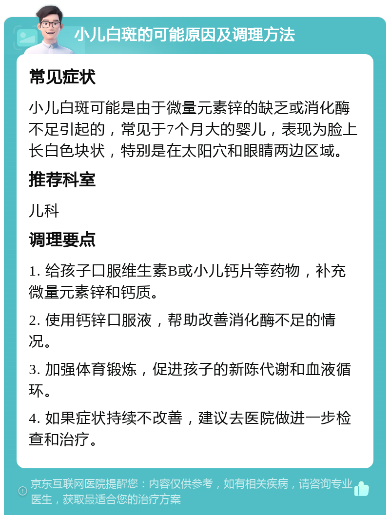 小儿白斑的可能原因及调理方法 常见症状 小儿白斑可能是由于微量元素锌的缺乏或消化酶不足引起的，常见于7个月大的婴儿，表现为脸上长白色块状，特别是在太阳穴和眼睛两边区域。 推荐科室 儿科 调理要点 1. 给孩子口服维生素B或小儿钙片等药物，补充微量元素锌和钙质。 2. 使用钙锌口服液，帮助改善消化酶不足的情况。 3. 加强体育锻炼，促进孩子的新陈代谢和血液循环。 4. 如果症状持续不改善，建议去医院做进一步检查和治疗。