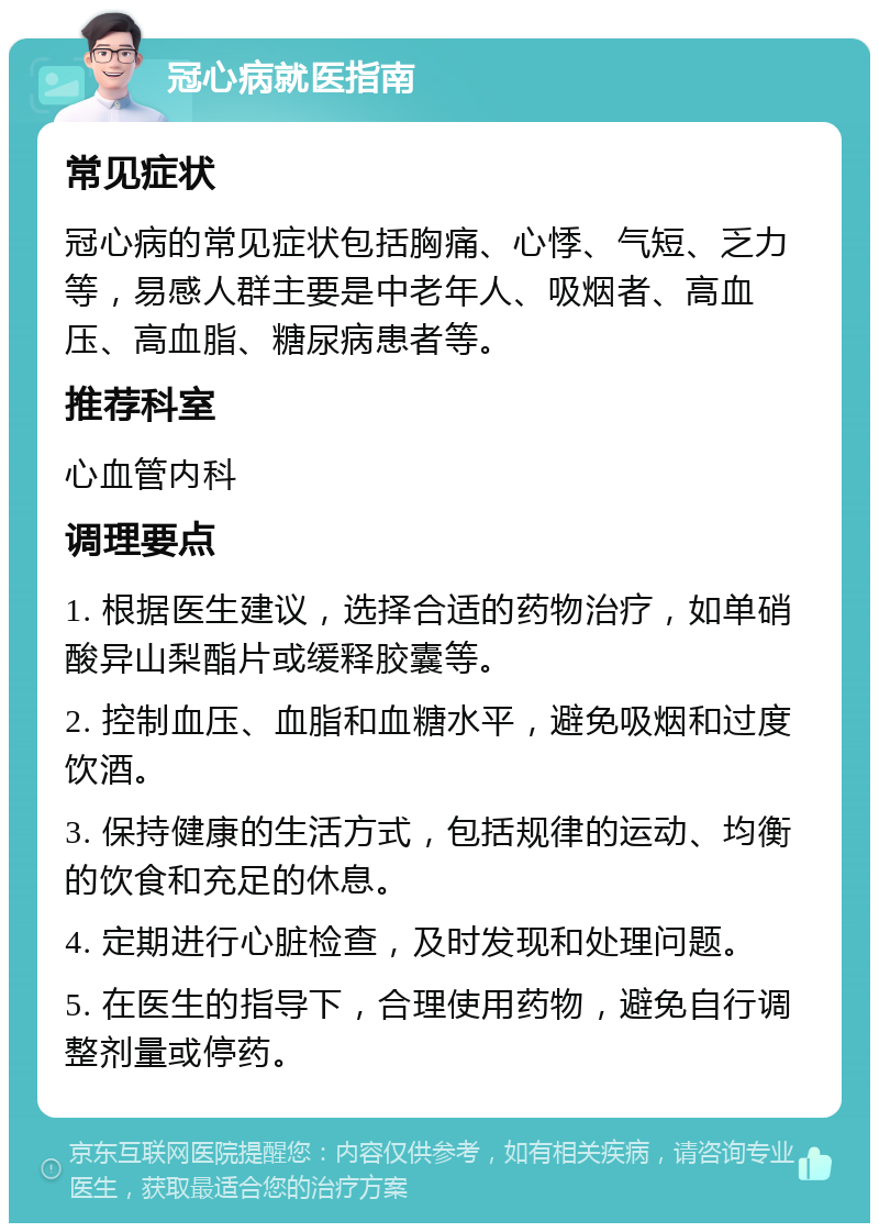 冠心病就医指南 常见症状 冠心病的常见症状包括胸痛、心悸、气短、乏力等，易感人群主要是中老年人、吸烟者、高血压、高血脂、糖尿病患者等。 推荐科室 心血管内科 调理要点 1. 根据医生建议，选择合适的药物治疗，如单硝酸异山梨酯片或缓释胶囊等。 2. 控制血压、血脂和血糖水平，避免吸烟和过度饮酒。 3. 保持健康的生活方式，包括规律的运动、均衡的饮食和充足的休息。 4. 定期进行心脏检查，及时发现和处理问题。 5. 在医生的指导下，合理使用药物，避免自行调整剂量或停药。