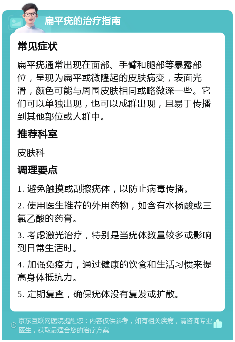 扁平疣的治疗指南 常见症状 扁平疣通常出现在面部、手臂和腿部等暴露部位，呈现为扁平或微隆起的皮肤病变，表面光滑，颜色可能与周围皮肤相同或略微深一些。它们可以单独出现，也可以成群出现，且易于传播到其他部位或人群中。 推荐科室 皮肤科 调理要点 1. 避免触摸或刮擦疣体，以防止病毒传播。 2. 使用医生推荐的外用药物，如含有水杨酸或三氯乙酸的药膏。 3. 考虑激光治疗，特别是当疣体数量较多或影响到日常生活时。 4. 加强免疫力，通过健康的饮食和生活习惯来提高身体抵抗力。 5. 定期复查，确保疣体没有复发或扩散。