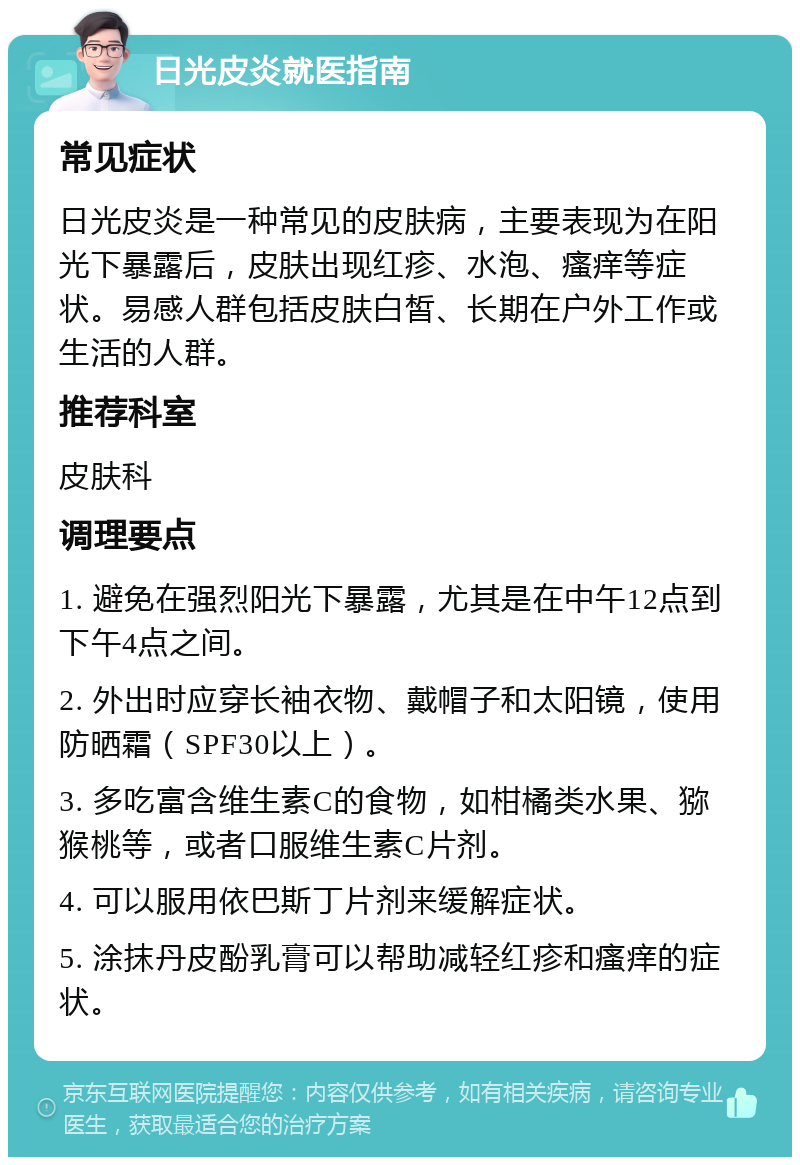 日光皮炎就医指南 常见症状 日光皮炎是一种常见的皮肤病，主要表现为在阳光下暴露后，皮肤出现红疹、水泡、瘙痒等症状。易感人群包括皮肤白皙、长期在户外工作或生活的人群。 推荐科室 皮肤科 调理要点 1. 避免在强烈阳光下暴露，尤其是在中午12点到下午4点之间。 2. 外出时应穿长袖衣物、戴帽子和太阳镜，使用防晒霜（SPF30以上）。 3. 多吃富含维生素C的食物，如柑橘类水果、猕猴桃等，或者口服维生素C片剂。 4. 可以服用依巴斯丁片剂来缓解症状。 5. 涂抹丹皮酚乳膏可以帮助减轻红疹和瘙痒的症状。