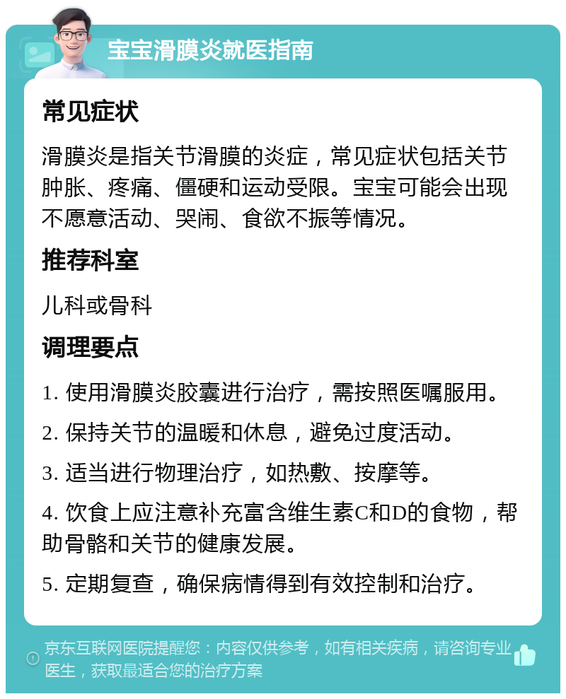 宝宝滑膜炎就医指南 常见症状 滑膜炎是指关节滑膜的炎症，常见症状包括关节肿胀、疼痛、僵硬和运动受限。宝宝可能会出现不愿意活动、哭闹、食欲不振等情况。 推荐科室 儿科或骨科 调理要点 1. 使用滑膜炎胶囊进行治疗，需按照医嘱服用。 2. 保持关节的温暖和休息，避免过度活动。 3. 适当进行物理治疗，如热敷、按摩等。 4. 饮食上应注意补充富含维生素C和D的食物，帮助骨骼和关节的健康发展。 5. 定期复查，确保病情得到有效控制和治疗。