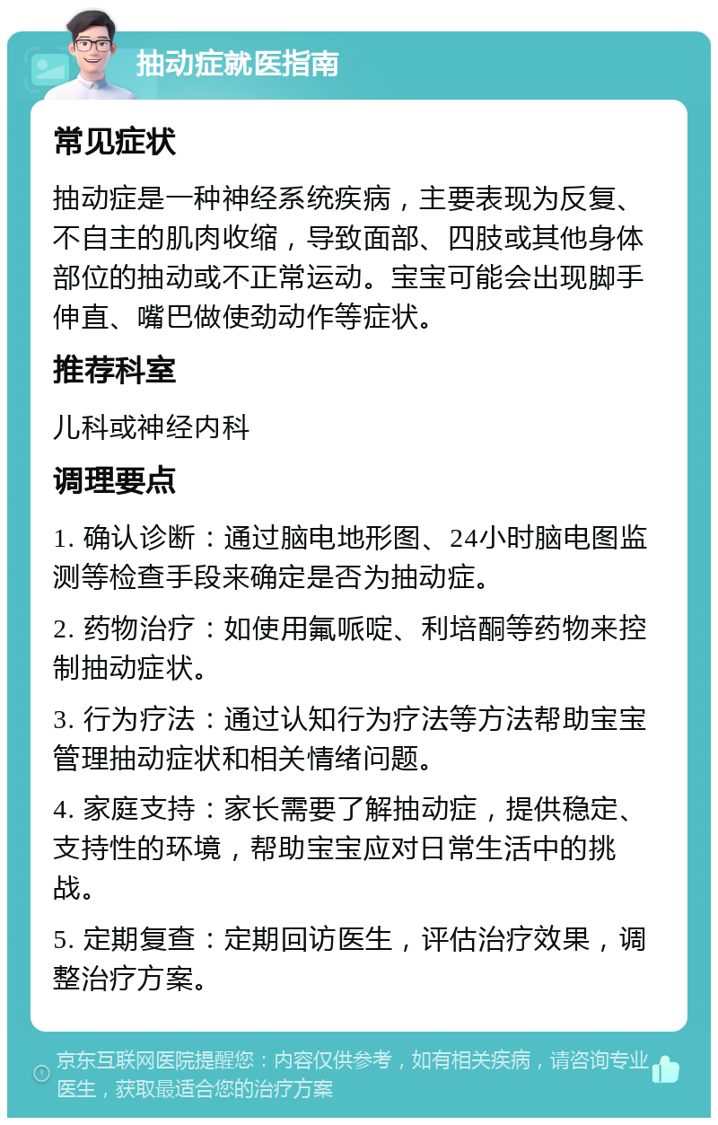 抽动症就医指南 常见症状 抽动症是一种神经系统疾病，主要表现为反复、不自主的肌肉收缩，导致面部、四肢或其他身体部位的抽动或不正常运动。宝宝可能会出现脚手伸直、嘴巴做使劲动作等症状。 推荐科室 儿科或神经内科 调理要点 1. 确认诊断：通过脑电地形图、24小时脑电图监测等检查手段来确定是否为抽动症。 2. 药物治疗：如使用氟哌啶、利培酮等药物来控制抽动症状。 3. 行为疗法：通过认知行为疗法等方法帮助宝宝管理抽动症状和相关情绪问题。 4. 家庭支持：家长需要了解抽动症，提供稳定、支持性的环境，帮助宝宝应对日常生活中的挑战。 5. 定期复查：定期回访医生，评估治疗效果，调整治疗方案。