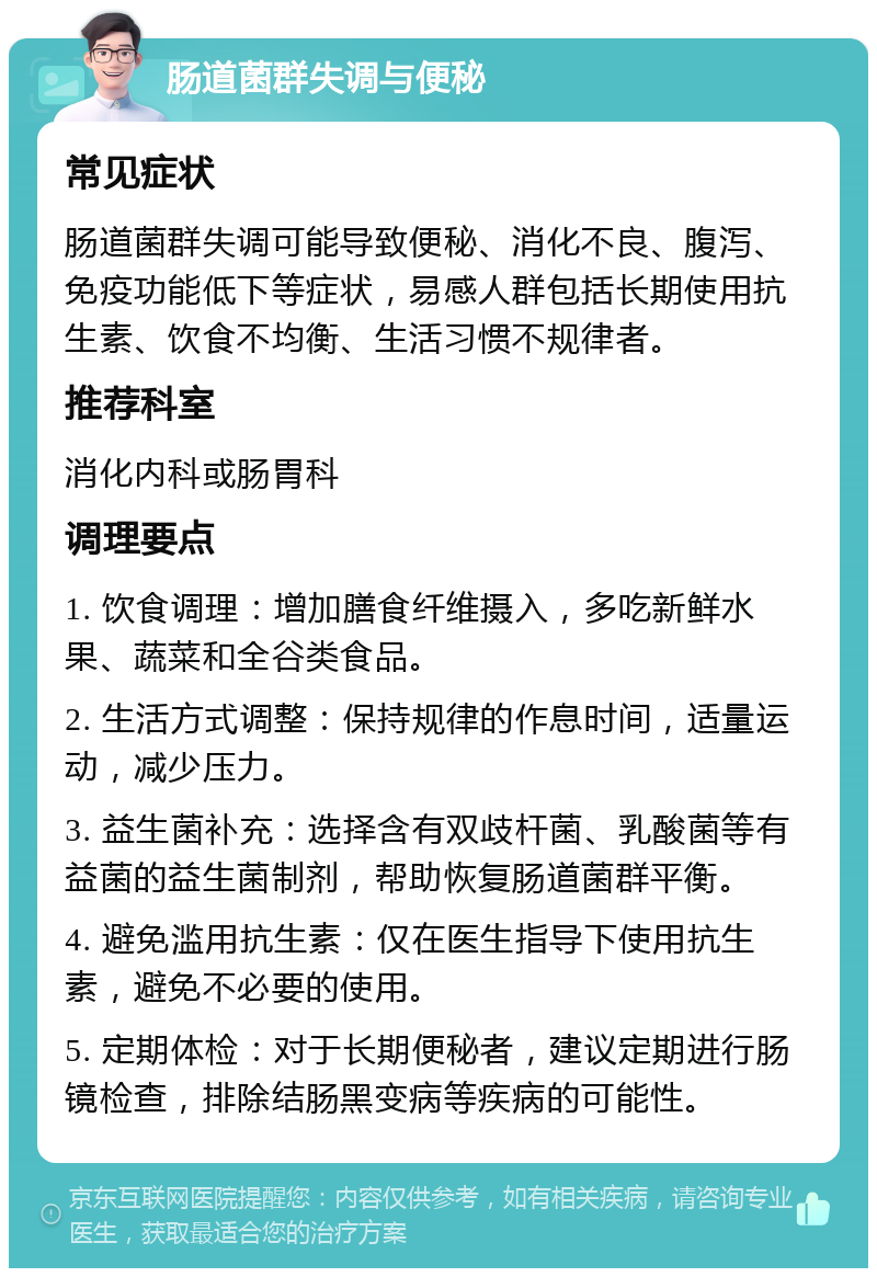 肠道菌群失调与便秘 常见症状 肠道菌群失调可能导致便秘、消化不良、腹泻、免疫功能低下等症状，易感人群包括长期使用抗生素、饮食不均衡、生活习惯不规律者。 推荐科室 消化内科或肠胃科 调理要点 1. 饮食调理：增加膳食纤维摄入，多吃新鲜水果、蔬菜和全谷类食品。 2. 生活方式调整：保持规律的作息时间，适量运动，减少压力。 3. 益生菌补充：选择含有双歧杆菌、乳酸菌等有益菌的益生菌制剂，帮助恢复肠道菌群平衡。 4. 避免滥用抗生素：仅在医生指导下使用抗生素，避免不必要的使用。 5. 定期体检：对于长期便秘者，建议定期进行肠镜检查，排除结肠黑变病等疾病的可能性。