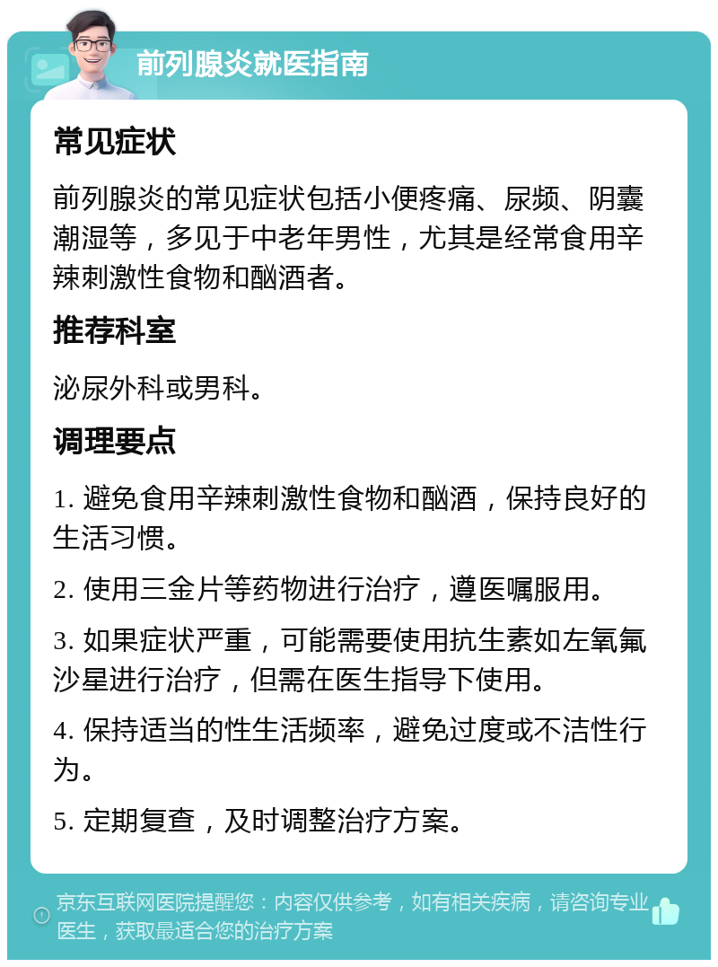 前列腺炎就医指南 常见症状 前列腺炎的常见症状包括小便疼痛、尿频、阴囊潮湿等，多见于中老年男性，尤其是经常食用辛辣刺激性食物和酗酒者。 推荐科室 泌尿外科或男科。 调理要点 1. 避免食用辛辣刺激性食物和酗酒，保持良好的生活习惯。 2. 使用三金片等药物进行治疗，遵医嘱服用。 3. 如果症状严重，可能需要使用抗生素如左氧氟沙星进行治疗，但需在医生指导下使用。 4. 保持适当的性生活频率，避免过度或不洁性行为。 5. 定期复查，及时调整治疗方案。