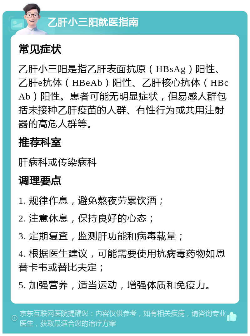 乙肝小三阳就医指南 常见症状 乙肝小三阳是指乙肝表面抗原（HBsAg）阳性、乙肝e抗体（HBeAb）阳性、乙肝核心抗体（HBcAb）阳性。患者可能无明显症状，但易感人群包括未接种乙肝疫苗的人群、有性行为或共用注射器的高危人群等。 推荐科室 肝病科或传染病科 调理要点 1. 规律作息，避免熬夜劳累饮酒； 2. 注意休息，保持良好的心态； 3. 定期复查，监测肝功能和病毒载量； 4. 根据医生建议，可能需要使用抗病毒药物如恩替卡韦或替比夫定； 5. 加强营养，适当运动，增强体质和免疫力。