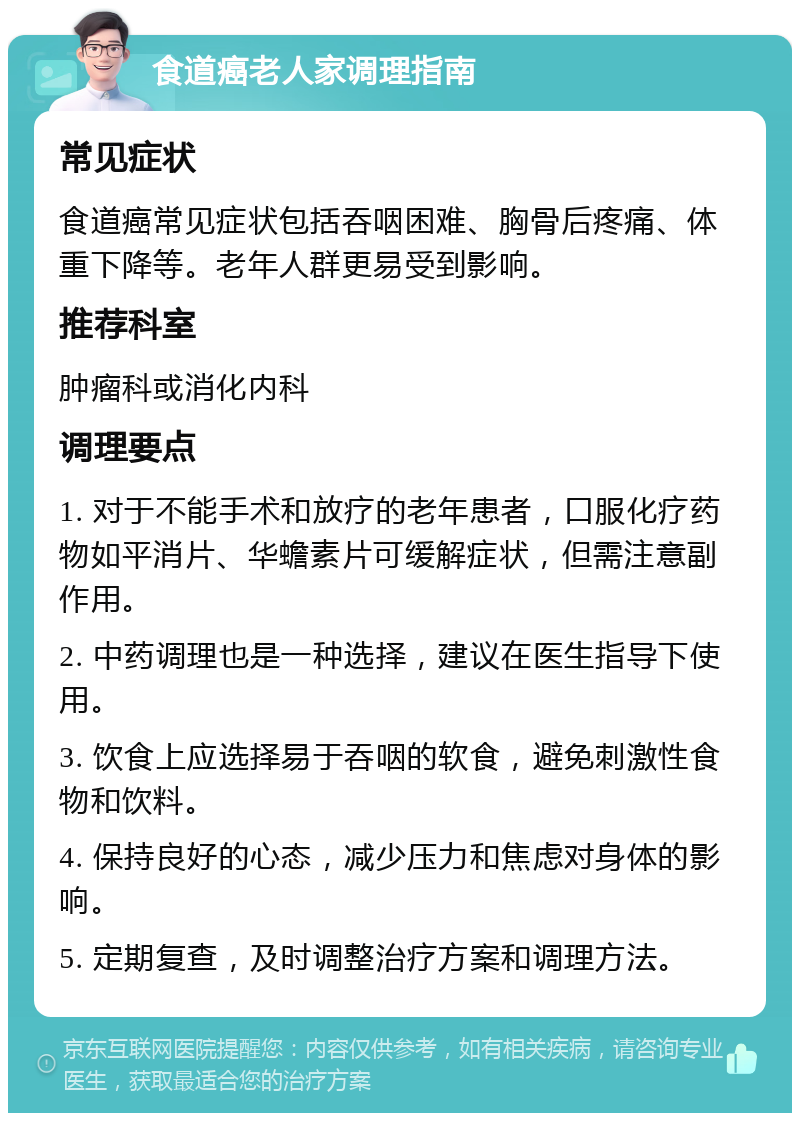 食道癌老人家调理指南 常见症状 食道癌常见症状包括吞咽困难、胸骨后疼痛、体重下降等。老年人群更易受到影响。 推荐科室 肿瘤科或消化内科 调理要点 1. 对于不能手术和放疗的老年患者，口服化疗药物如平消片、华蟾素片可缓解症状，但需注意副作用。 2. 中药调理也是一种选择，建议在医生指导下使用。 3. 饮食上应选择易于吞咽的软食，避免刺激性食物和饮料。 4. 保持良好的心态，减少压力和焦虑对身体的影响。 5. 定期复查，及时调整治疗方案和调理方法。