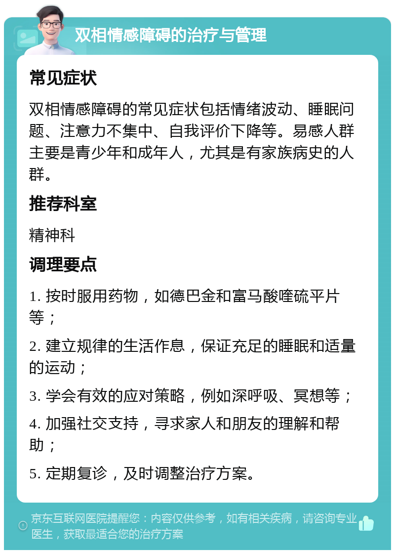 双相情感障碍的治疗与管理 常见症状 双相情感障碍的常见症状包括情绪波动、睡眠问题、注意力不集中、自我评价下降等。易感人群主要是青少年和成年人，尤其是有家族病史的人群。 推荐科室 精神科 调理要点 1. 按时服用药物，如德巴金和富马酸喹硫平片等； 2. 建立规律的生活作息，保证充足的睡眠和适量的运动； 3. 学会有效的应对策略，例如深呼吸、冥想等； 4. 加强社交支持，寻求家人和朋友的理解和帮助； 5. 定期复诊，及时调整治疗方案。