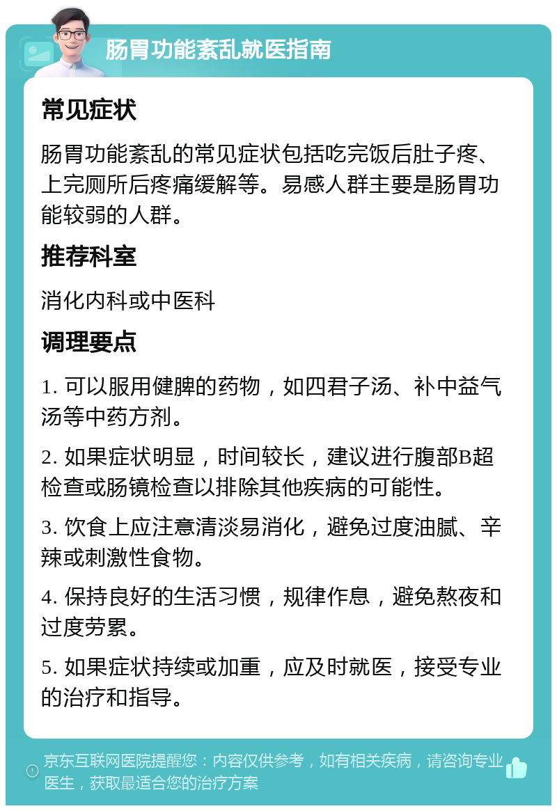 肠胃功能紊乱就医指南 常见症状 肠胃功能紊乱的常见症状包括吃完饭后肚子疼、上完厕所后疼痛缓解等。易感人群主要是肠胃功能较弱的人群。 推荐科室 消化内科或中医科 调理要点 1. 可以服用健脾的药物，如四君子汤、补中益气汤等中药方剂。 2. 如果症状明显，时间较长，建议进行腹部B超检查或肠镜检查以排除其他疾病的可能性。 3. 饮食上应注意清淡易消化，避免过度油腻、辛辣或刺激性食物。 4. 保持良好的生活习惯，规律作息，避免熬夜和过度劳累。 5. 如果症状持续或加重，应及时就医，接受专业的治疗和指导。