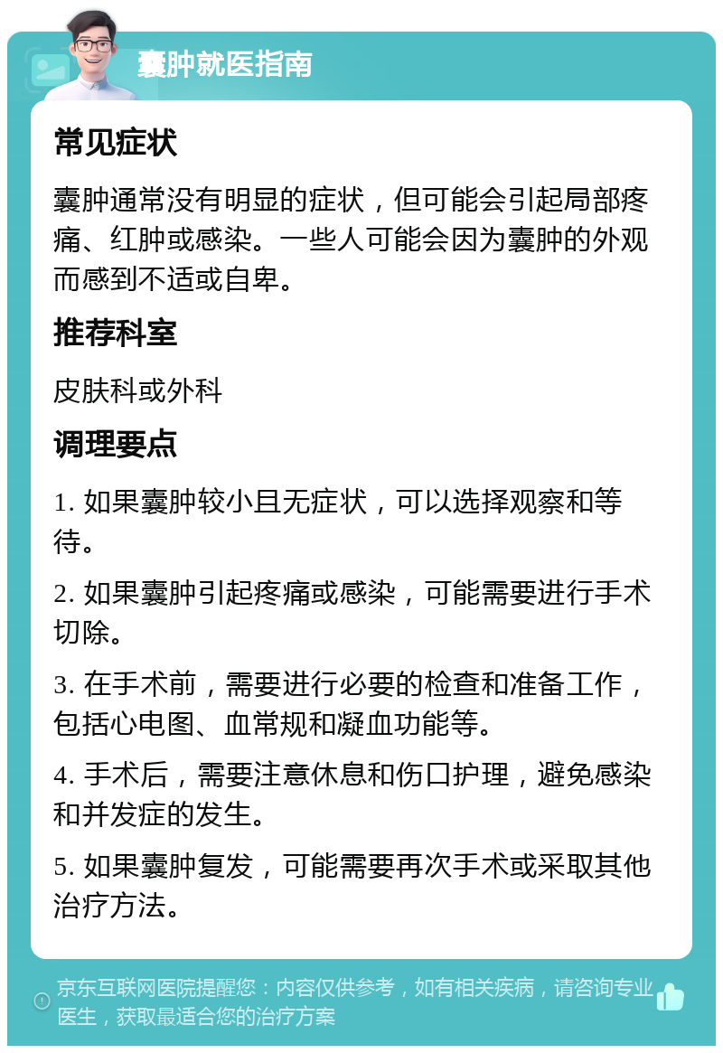 囊肿就医指南 常见症状 囊肿通常没有明显的症状，但可能会引起局部疼痛、红肿或感染。一些人可能会因为囊肿的外观而感到不适或自卑。 推荐科室 皮肤科或外科 调理要点 1. 如果囊肿较小且无症状，可以选择观察和等待。 2. 如果囊肿引起疼痛或感染，可能需要进行手术切除。 3. 在手术前，需要进行必要的检查和准备工作，包括心电图、血常规和凝血功能等。 4. 手术后，需要注意休息和伤口护理，避免感染和并发症的发生。 5. 如果囊肿复发，可能需要再次手术或采取其他治疗方法。