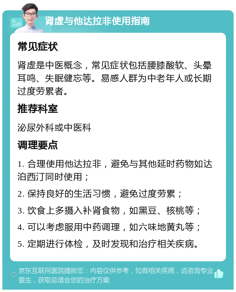 肾虚与他达拉非使用指南 常见症状 肾虚是中医概念，常见症状包括腰膝酸软、头晕耳鸣、失眠健忘等。易感人群为中老年人或长期过度劳累者。 推荐科室 泌尿外科或中医科 调理要点 1. 合理使用他达拉非，避免与其他延时药物如达泊西汀同时使用； 2. 保持良好的生活习惯，避免过度劳累； 3. 饮食上多摄入补肾食物，如黑豆、核桃等； 4. 可以考虑服用中药调理，如六味地黄丸等； 5. 定期进行体检，及时发现和治疗相关疾病。