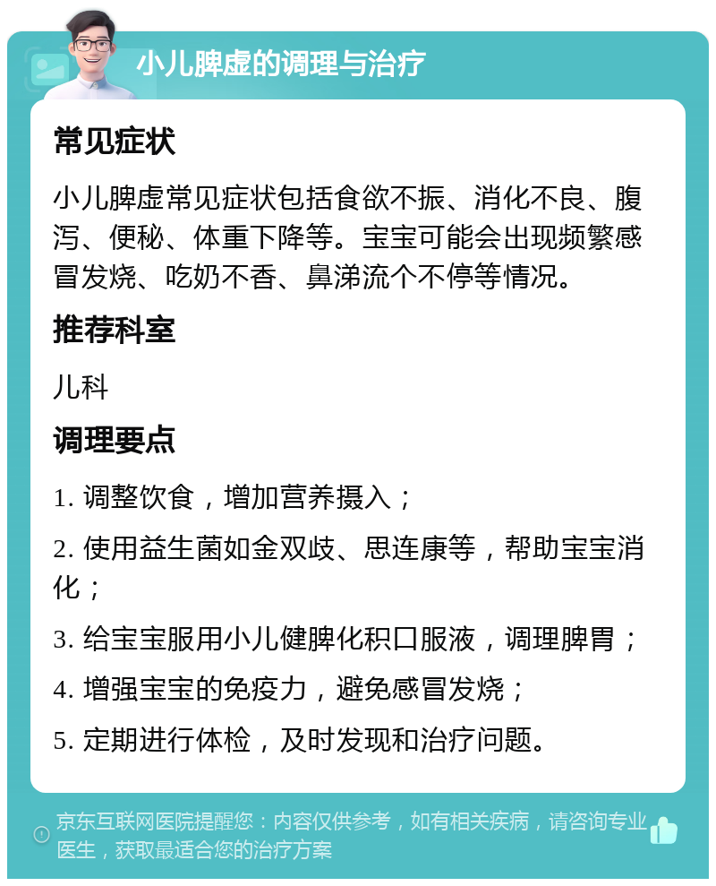 小儿脾虚的调理与治疗 常见症状 小儿脾虚常见症状包括食欲不振、消化不良、腹泻、便秘、体重下降等。宝宝可能会出现频繁感冒发烧、吃奶不香、鼻涕流个不停等情况。 推荐科室 儿科 调理要点 1. 调整饮食，增加营养摄入； 2. 使用益生菌如金双歧、思连康等，帮助宝宝消化； 3. 给宝宝服用小儿健脾化积口服液，调理脾胃； 4. 增强宝宝的免疫力，避免感冒发烧； 5. 定期进行体检，及时发现和治疗问题。