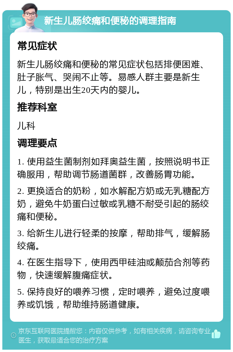 新生儿肠绞痛和便秘的调理指南 常见症状 新生儿肠绞痛和便秘的常见症状包括排便困难、肚子胀气、哭闹不止等。易感人群主要是新生儿，特别是出生20天内的婴儿。 推荐科室 儿科 调理要点 1. 使用益生菌制剂如拜奥益生菌，按照说明书正确服用，帮助调节肠道菌群，改善肠胃功能。 2. 更换适合的奶粉，如水解配方奶或无乳糖配方奶，避免牛奶蛋白过敏或乳糖不耐受引起的肠绞痛和便秘。 3. 给新生儿进行轻柔的按摩，帮助排气，缓解肠绞痛。 4. 在医生指导下，使用西甲硅油或颠茄合剂等药物，快速缓解腹痛症状。 5. 保持良好的喂养习惯，定时喂养，避免过度喂养或饥饿，帮助维持肠道健康。