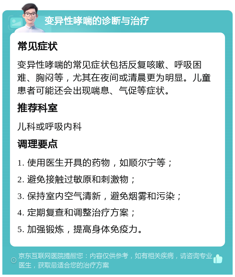 变异性哮喘的诊断与治疗 常见症状 变异性哮喘的常见症状包括反复咳嗽、呼吸困难、胸闷等，尤其在夜间或清晨更为明显。儿童患者可能还会出现喘息、气促等症状。 推荐科室 儿科或呼吸内科 调理要点 1. 使用医生开具的药物，如顺尔宁等； 2. 避免接触过敏原和刺激物； 3. 保持室内空气清新，避免烟雾和污染； 4. 定期复查和调整治疗方案； 5. 加强锻炼，提高身体免疫力。