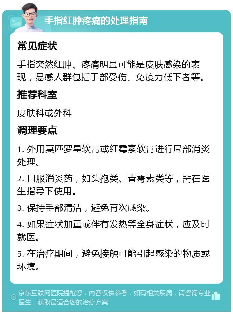 手指红肿疼痛的处理指南 常见症状 手指突然红肿、疼痛明显可能是皮肤感染的表现，易感人群包括手部受伤、免疫力低下者等。 推荐科室 皮肤科或外科 调理要点 1. 外用莫匹罗星软膏或红霉素软膏进行局部消炎处理。 2. 口服消炎药，如头孢类、青霉素类等，需在医生指导下使用。 3. 保持手部清洁，避免再次感染。 4. 如果症状加重或伴有发热等全身症状，应及时就医。 5. 在治疗期间，避免接触可能引起感染的物质或环境。