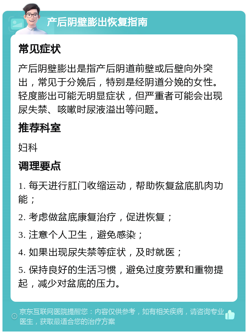 产后阴壁膨出恢复指南 常见症状 产后阴壁膨出是指产后阴道前壁或后壁向外突出，常见于分娩后，特别是经阴道分娩的女性。轻度膨出可能无明显症状，但严重者可能会出现尿失禁、咳嗽时尿液溢出等问题。 推荐科室 妇科 调理要点 1. 每天进行肛门收缩运动，帮助恢复盆底肌肉功能； 2. 考虑做盆底康复治疗，促进恢复； 3. 注意个人卫生，避免感染； 4. 如果出现尿失禁等症状，及时就医； 5. 保持良好的生活习惯，避免过度劳累和重物提起，减少对盆底的压力。