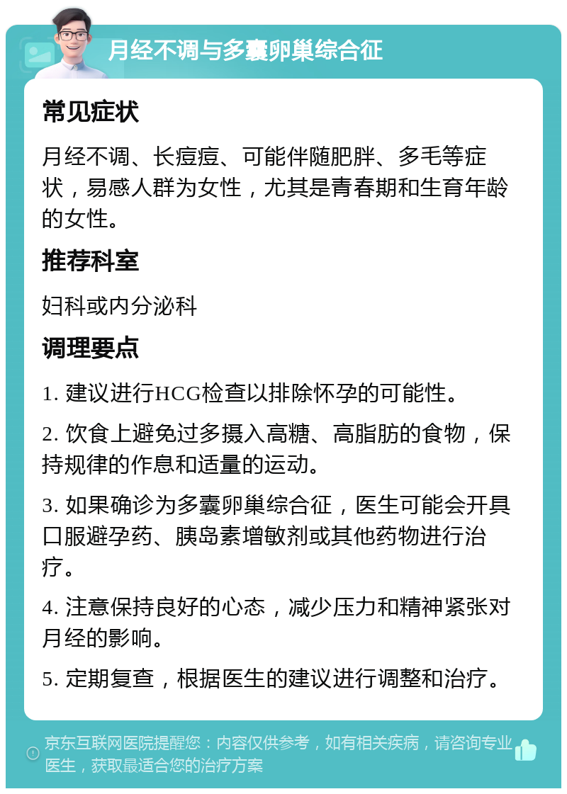 月经不调与多囊卵巢综合征 常见症状 月经不调、长痘痘、可能伴随肥胖、多毛等症状，易感人群为女性，尤其是青春期和生育年龄的女性。 推荐科室 妇科或内分泌科 调理要点 1. 建议进行HCG检查以排除怀孕的可能性。 2. 饮食上避免过多摄入高糖、高脂肪的食物，保持规律的作息和适量的运动。 3. 如果确诊为多囊卵巢综合征，医生可能会开具口服避孕药、胰岛素增敏剂或其他药物进行治疗。 4. 注意保持良好的心态，减少压力和精神紧张对月经的影响。 5. 定期复查，根据医生的建议进行调整和治疗。