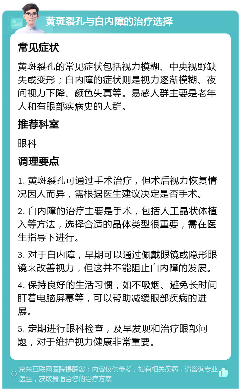 黄斑裂孔与白内障的治疗选择 常见症状 黄斑裂孔的常见症状包括视力模糊、中央视野缺失或变形；白内障的症状则是视力逐渐模糊、夜间视力下降、颜色失真等。易感人群主要是老年人和有眼部疾病史的人群。 推荐科室 眼科 调理要点 1. 黄斑裂孔可通过手术治疗，但术后视力恢复情况因人而异，需根据医生建议决定是否手术。 2. 白内障的治疗主要是手术，包括人工晶状体植入等方法，选择合适的晶体类型很重要，需在医生指导下进行。 3. 对于白内障，早期可以通过佩戴眼镜或隐形眼镜来改善视力，但这并不能阻止白内障的发展。 4. 保持良好的生活习惯，如不吸烟、避免长时间盯着电脑屏幕等，可以帮助减缓眼部疾病的进展。 5. 定期进行眼科检查，及早发现和治疗眼部问题，对于维护视力健康非常重要。