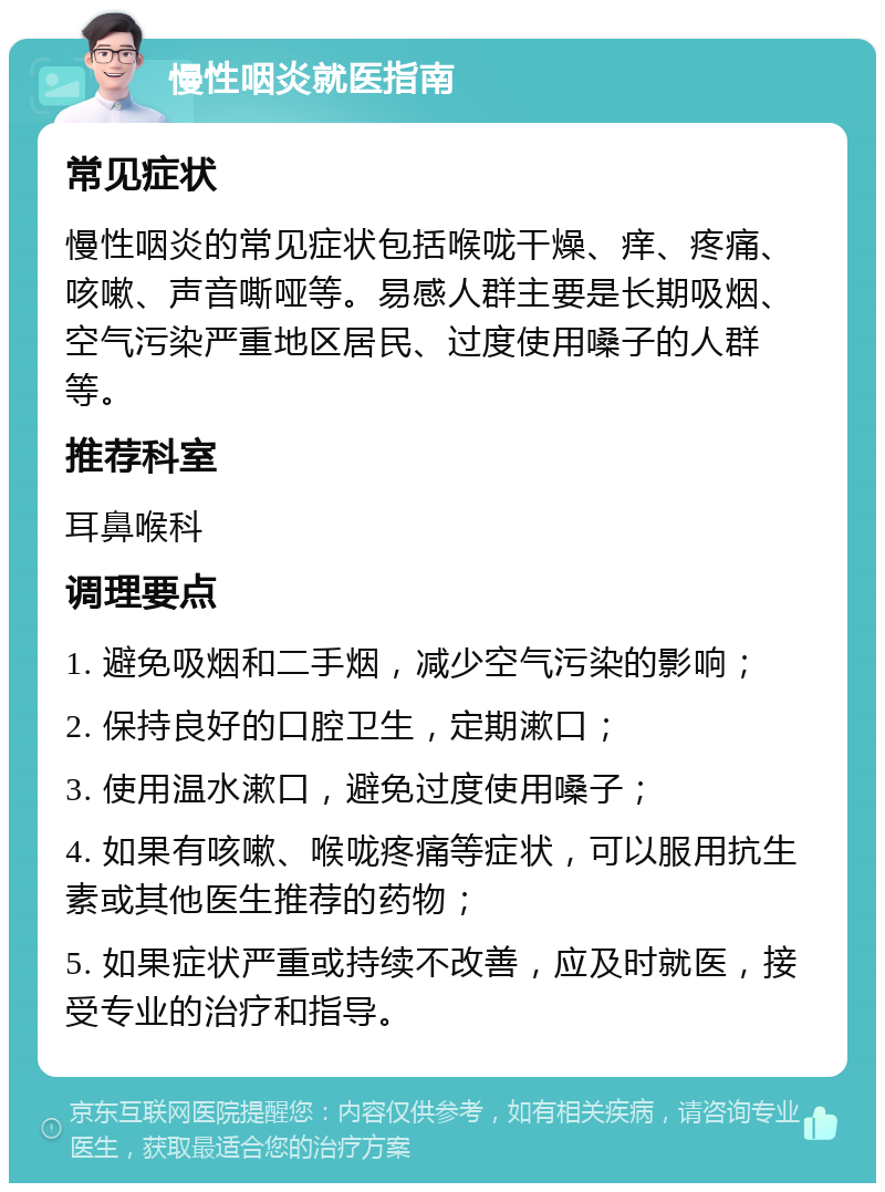 慢性咽炎就医指南 常见症状 慢性咽炎的常见症状包括喉咙干燥、痒、疼痛、咳嗽、声音嘶哑等。易感人群主要是长期吸烟、空气污染严重地区居民、过度使用嗓子的人群等。 推荐科室 耳鼻喉科 调理要点 1. 避免吸烟和二手烟，减少空气污染的影响； 2. 保持良好的口腔卫生，定期漱口； 3. 使用温水漱口，避免过度使用嗓子； 4. 如果有咳嗽、喉咙疼痛等症状，可以服用抗生素或其他医生推荐的药物； 5. 如果症状严重或持续不改善，应及时就医，接受专业的治疗和指导。