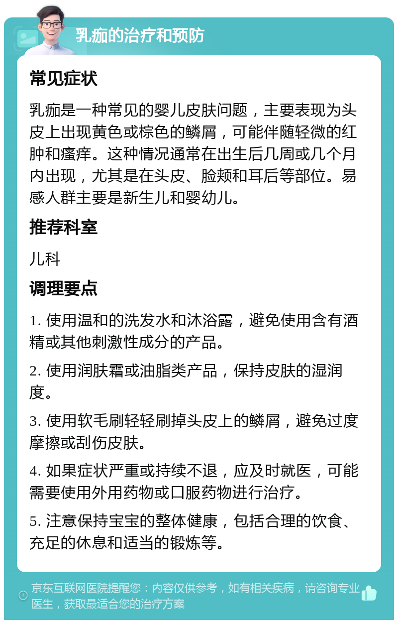 乳痂的治疗和预防 常见症状 乳痂是一种常见的婴儿皮肤问题，主要表现为头皮上出现黄色或棕色的鳞屑，可能伴随轻微的红肿和瘙痒。这种情况通常在出生后几周或几个月内出现，尤其是在头皮、脸颊和耳后等部位。易感人群主要是新生儿和婴幼儿。 推荐科室 儿科 调理要点 1. 使用温和的洗发水和沐浴露，避免使用含有酒精或其他刺激性成分的产品。 2. 使用润肤霜或油脂类产品，保持皮肤的湿润度。 3. 使用软毛刷轻轻刷掉头皮上的鳞屑，避免过度摩擦或刮伤皮肤。 4. 如果症状严重或持续不退，应及时就医，可能需要使用外用药物或口服药物进行治疗。 5. 注意保持宝宝的整体健康，包括合理的饮食、充足的休息和适当的锻炼等。