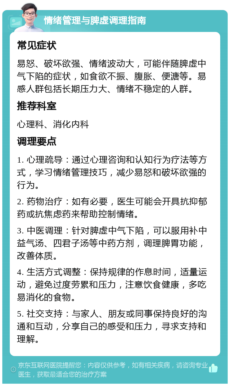 情绪管理与脾虚调理指南 常见症状 易怒、破坏欲强、情绪波动大，可能伴随脾虚中气下陷的症状，如食欲不振、腹胀、便溏等。易感人群包括长期压力大、情绪不稳定的人群。 推荐科室 心理科、消化内科 调理要点 1. 心理疏导：通过心理咨询和认知行为疗法等方式，学习情绪管理技巧，减少易怒和破坏欲强的行为。 2. 药物治疗：如有必要，医生可能会开具抗抑郁药或抗焦虑药来帮助控制情绪。 3. 中医调理：针对脾虚中气下陷，可以服用补中益气汤、四君子汤等中药方剂，调理脾胃功能，改善体质。 4. 生活方式调整：保持规律的作息时间，适量运动，避免过度劳累和压力，注意饮食健康，多吃易消化的食物。 5. 社交支持：与家人、朋友或同事保持良好的沟通和互动，分享自己的感受和压力，寻求支持和理解。