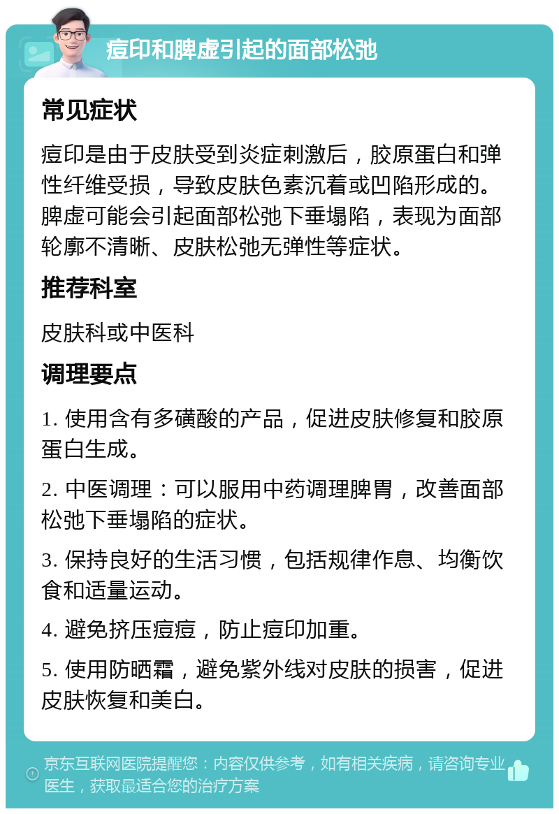 痘印和脾虚引起的面部松弛 常见症状 痘印是由于皮肤受到炎症刺激后，胶原蛋白和弹性纤维受损，导致皮肤色素沉着或凹陷形成的。脾虚可能会引起面部松弛下垂塌陷，表现为面部轮廓不清晰、皮肤松弛无弹性等症状。 推荐科室 皮肤科或中医科 调理要点 1. 使用含有多磺酸的产品，促进皮肤修复和胶原蛋白生成。 2. 中医调理：可以服用中药调理脾胃，改善面部松弛下垂塌陷的症状。 3. 保持良好的生活习惯，包括规律作息、均衡饮食和适量运动。 4. 避免挤压痘痘，防止痘印加重。 5. 使用防晒霜，避免紫外线对皮肤的损害，促进皮肤恢复和美白。