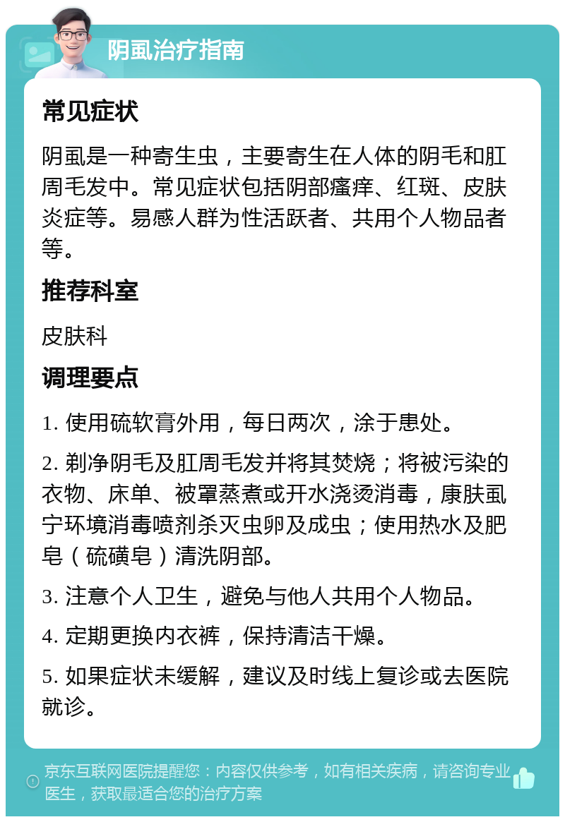 阴虱治疗指南 常见症状 阴虱是一种寄生虫，主要寄生在人体的阴毛和肛周毛发中。常见症状包括阴部瘙痒、红斑、皮肤炎症等。易感人群为性活跃者、共用个人物品者等。 推荐科室 皮肤科 调理要点 1. 使用硫软膏外用，每日两次，涂于患处。 2. 剃净阴毛及肛周毛发并将其焚烧；将被污染的衣物、床单、被罩蒸煮或开水浇烫消毒，康肤虱宁环境消毒喷剂杀灭虫卵及成虫；使用热水及肥皂（硫磺皂）清洗阴部。 3. 注意个人卫生，避免与他人共用个人物品。 4. 定期更换内衣裤，保持清洁干燥。 5. 如果症状未缓解，建议及时线上复诊或去医院就诊。