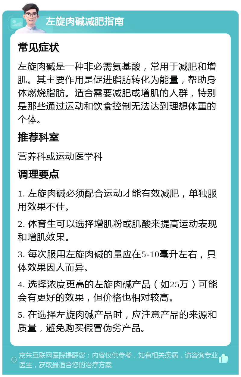 左旋肉碱减肥指南 常见症状 左旋肉碱是一种非必需氨基酸，常用于减肥和增肌。其主要作用是促进脂肪转化为能量，帮助身体燃烧脂肪。适合需要减肥或增肌的人群，特别是那些通过运动和饮食控制无法达到理想体重的个体。 推荐科室 营养科或运动医学科 调理要点 1. 左旋肉碱必须配合运动才能有效减肥，单独服用效果不佳。 2. 体育生可以选择增肌粉或肌酸来提高运动表现和增肌效果。 3. 每次服用左旋肉碱的量应在5-10毫升左右，具体效果因人而异。 4. 选择浓度更高的左旋肉碱产品（如25万）可能会有更好的效果，但价格也相对较高。 5. 在选择左旋肉碱产品时，应注意产品的来源和质量，避免购买假冒伪劣产品。