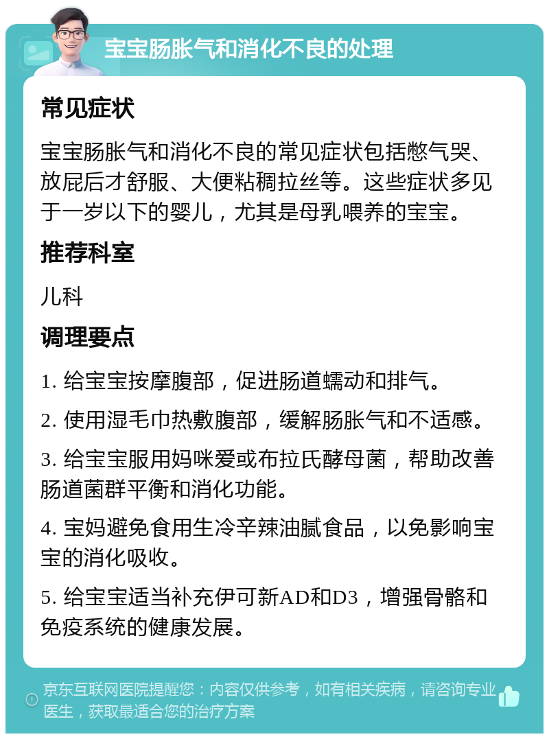 宝宝肠胀气和消化不良的处理 常见症状 宝宝肠胀气和消化不良的常见症状包括憋气哭、放屁后才舒服、大便粘稠拉丝等。这些症状多见于一岁以下的婴儿，尤其是母乳喂养的宝宝。 推荐科室 儿科 调理要点 1. 给宝宝按摩腹部，促进肠道蠕动和排气。 2. 使用湿毛巾热敷腹部，缓解肠胀气和不适感。 3. 给宝宝服用妈咪爱或布拉氏酵母菌，帮助改善肠道菌群平衡和消化功能。 4. 宝妈避免食用生冷辛辣油腻食品，以免影响宝宝的消化吸收。 5. 给宝宝适当补充伊可新AD和D3，增强骨骼和免疫系统的健康发展。