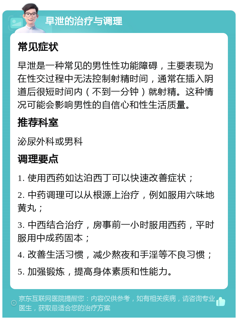 早泄的治疗与调理 常见症状 早泄是一种常见的男性性功能障碍，主要表现为在性交过程中无法控制射精时间，通常在插入阴道后很短时间内（不到一分钟）就射精。这种情况可能会影响男性的自信心和性生活质量。 推荐科室 泌尿外科或男科 调理要点 1. 使用西药如达泊西丁可以快速改善症状； 2. 中药调理可以从根源上治疗，例如服用六味地黄丸； 3. 中西结合治疗，房事前一小时服用西药，平时服用中成药固本； 4. 改善生活习惯，减少熬夜和手淫等不良习惯； 5. 加强锻炼，提高身体素质和性能力。